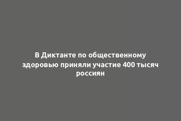 В Диктанте по общественному здоровью приняли участие 400 тысяч россиян