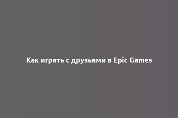 Как играть с друзьями в Epic Games