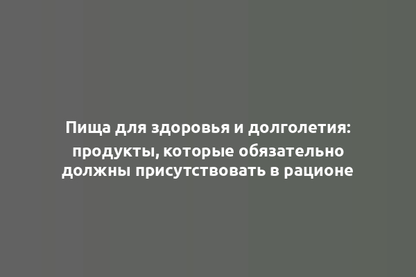 Пища для здоровья и долголетия: продукты, которые обязательно должны присутствовать в рационе