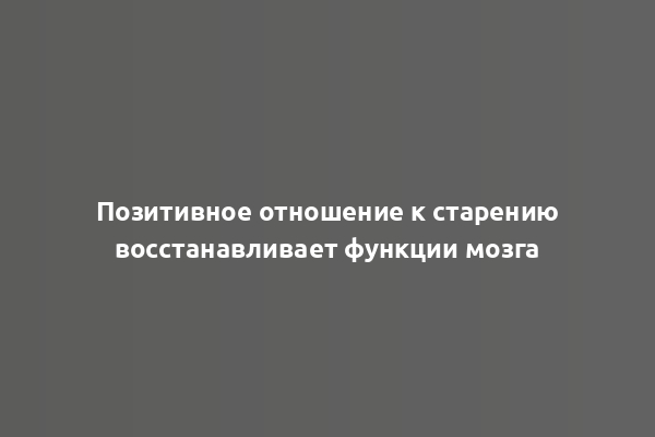 Позитивное отношение к старению восстанавливает функции мозга