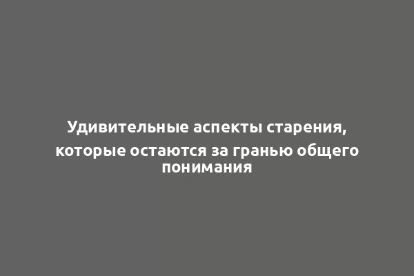 Удивительные аспекты старения, которые остаются за гранью общего понимания