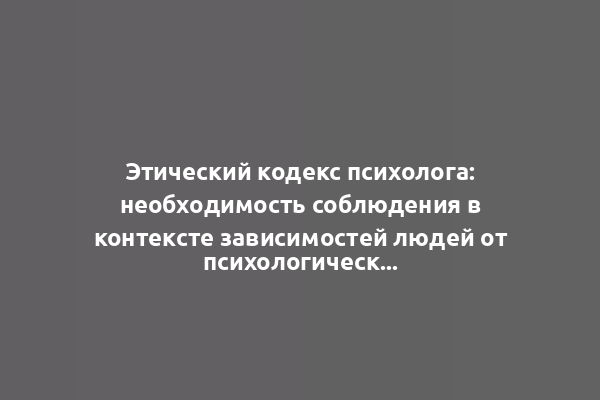 Этический кодекс психолога: необходимость соблюдения в контексте зависимостей людей от психологической практики