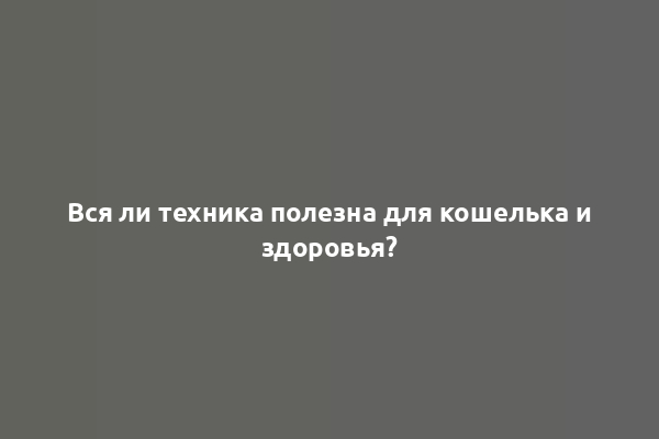 Вся ли техника полезна для кошелька и здоровья?