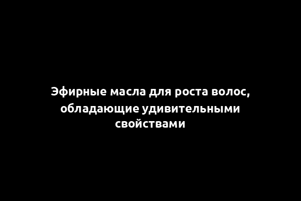 Эфирные масла для роста волос, обладающие удивительными свойствами