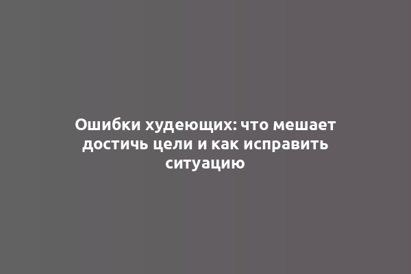 Ошибки худеющих: что мешает достичь цели и как исправить ситуацию